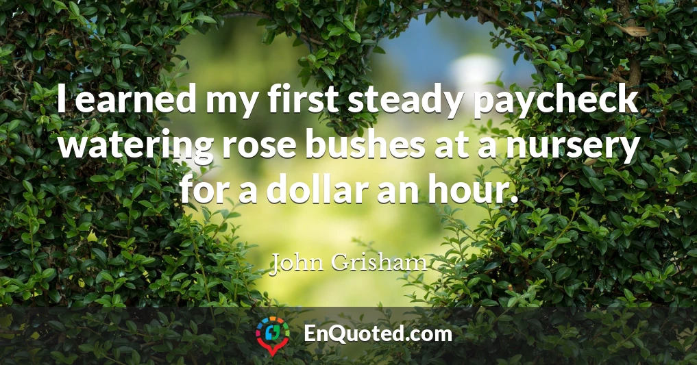 I earned my first steady paycheck watering rose bushes at a nursery for a dollar an hour.