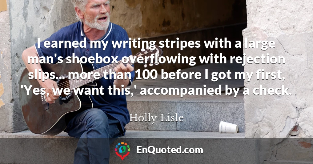I earned my writing stripes with a large man's shoebox overflowing with rejection slips... more than 100 before I got my first, 'Yes, we want this,' accompanied by a check.