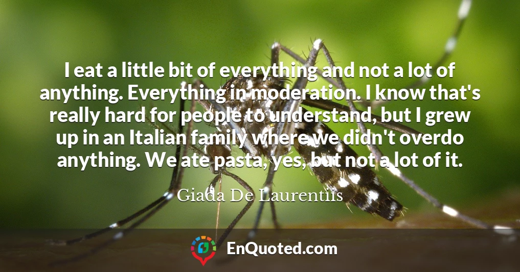 I eat a little bit of everything and not a lot of anything. Everything in moderation. I know that's really hard for people to understand, but I grew up in an Italian family where we didn't overdo anything. We ate pasta, yes, but not a lot of it.
