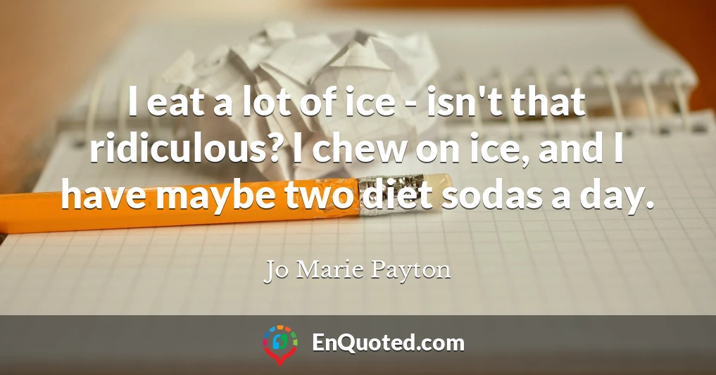 I eat a lot of ice - isn't that ridiculous? I chew on ice, and I have maybe two diet sodas a day.