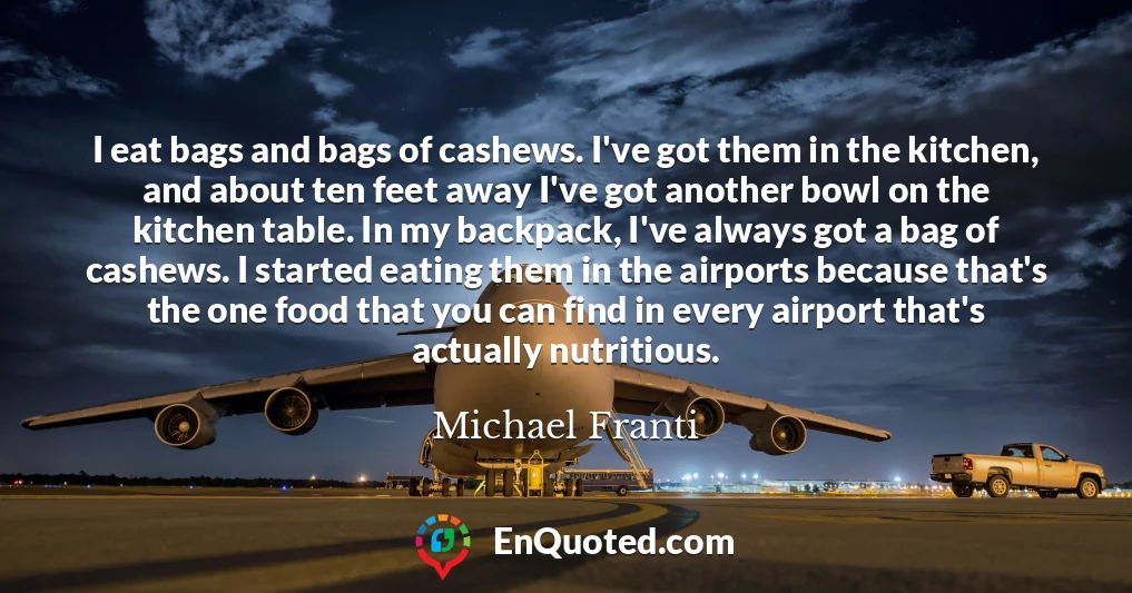 I eat bags and bags of cashews. I've got them in the kitchen, and about ten feet away I've got another bowl on the kitchen table. In my backpack, I've always got a bag of cashews. I started eating them in the airports because that's the one food that you can find in every airport that's actually nutritious.