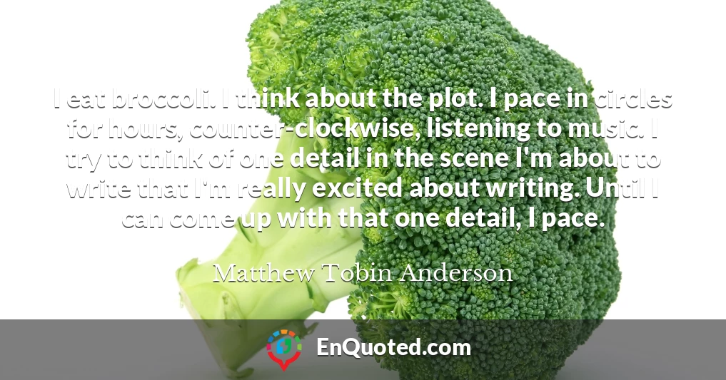 I eat broccoli. I think about the plot. I pace in circles for hours, counter-clockwise, listening to music. I try to think of one detail in the scene I'm about to write that I'm really excited about writing. Until I can come up with that one detail, I pace.