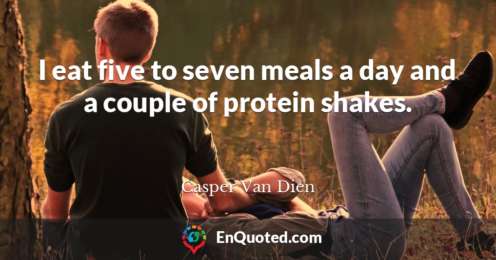 I eat five to seven meals a day and a couple of protein shakes.