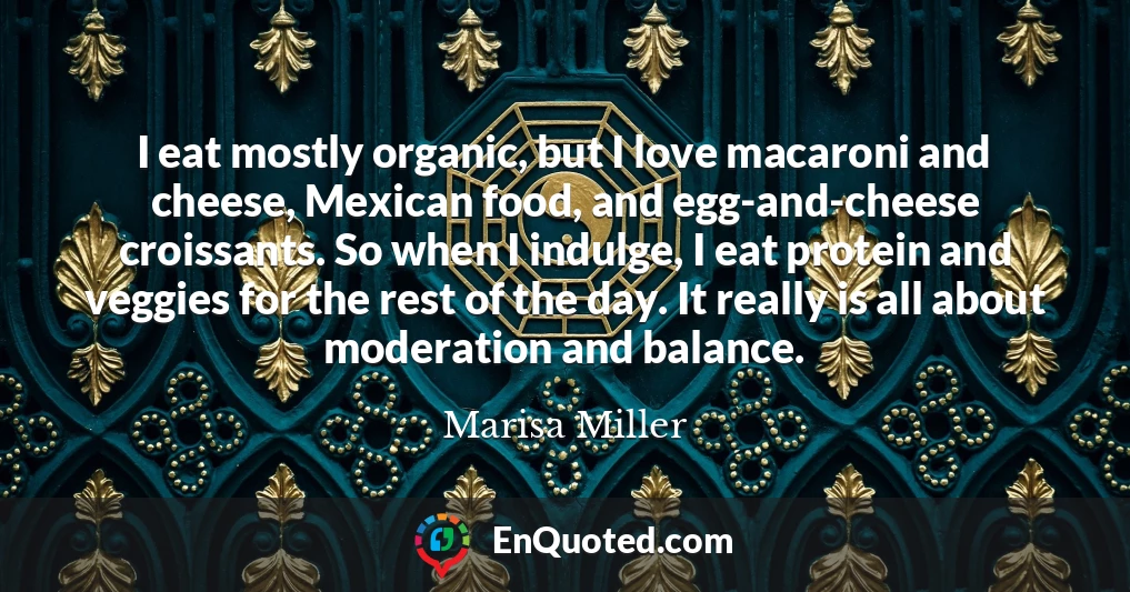 I eat mostly organic, but I love macaroni and cheese, Mexican food, and egg-and-cheese croissants. So when I indulge, I eat protein and veggies for the rest of the day. It really is all about moderation and balance.