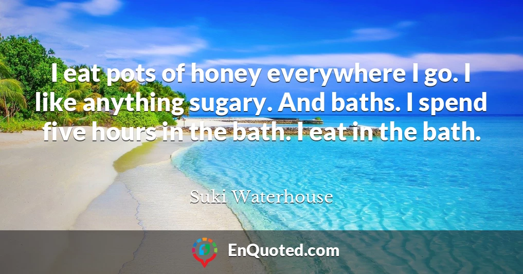 I eat pots of honey everywhere I go. I like anything sugary. And baths. I spend five hours in the bath. I eat in the bath.
