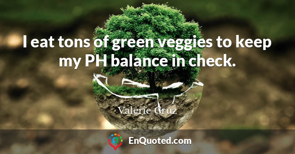 I eat tons of green veggies to keep my PH balance in check.