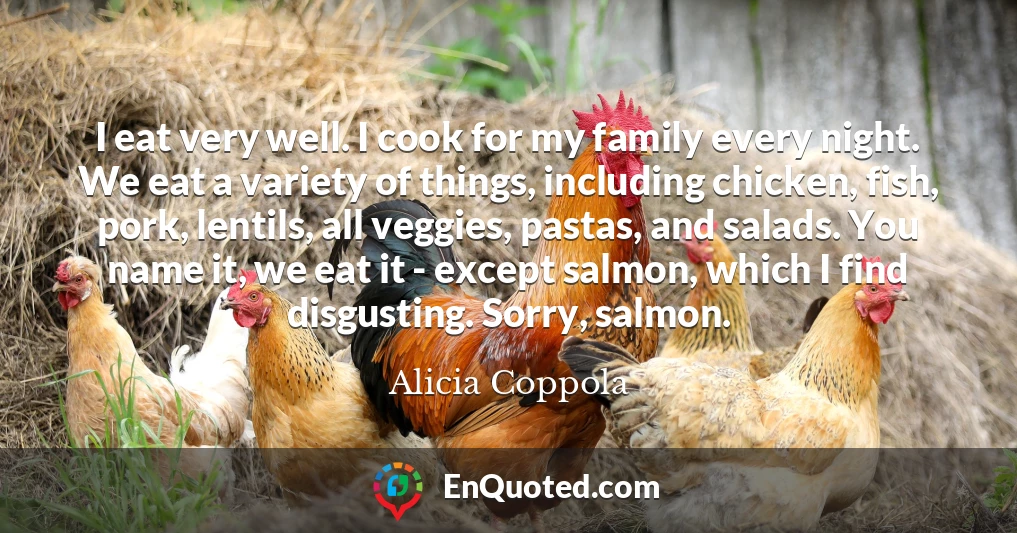 I eat very well. I cook for my family every night. We eat a variety of things, including chicken, fish, pork, lentils, all veggies, pastas, and salads. You name it, we eat it - except salmon, which I find disgusting. Sorry, salmon.