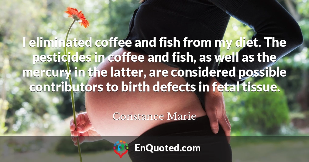 I eliminated coffee and fish from my diet. The pesticides in coffee and fish, as well as the mercury in the latter, are considered possible contributors to birth defects in fetal tissue.