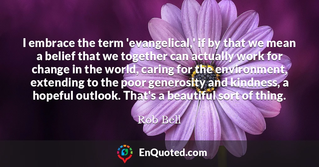 I embrace the term 'evangelical,' if by that we mean a belief that we together can actually work for change in the world, caring for the environment, extending to the poor generosity and kindness, a hopeful outlook. That's a beautiful sort of thing.
