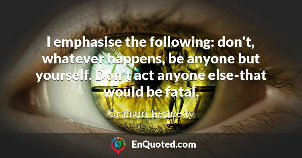 I emphasise the following: don't, whatever happens, be anyone but yourself. Don't act anyone else-that would be fatal.
