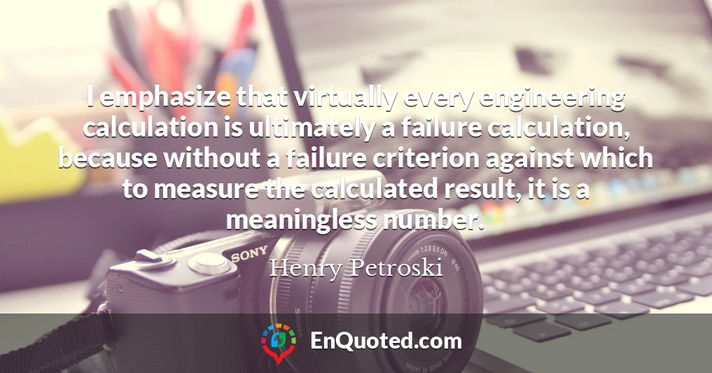 I emphasize that virtually every engineering calculation is ultimately a failure calculation, because without a failure criterion against which to measure the calculated result, it is a meaningless number.