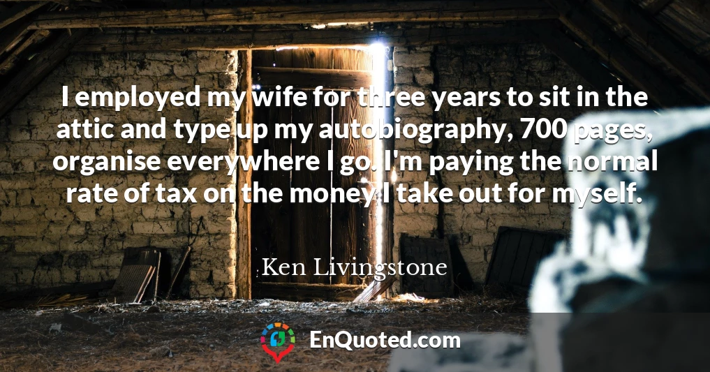 I employed my wife for three years to sit in the attic and type up my autobiography, 700 pages, organise everywhere I go. I'm paying the normal rate of tax on the money I take out for myself.
