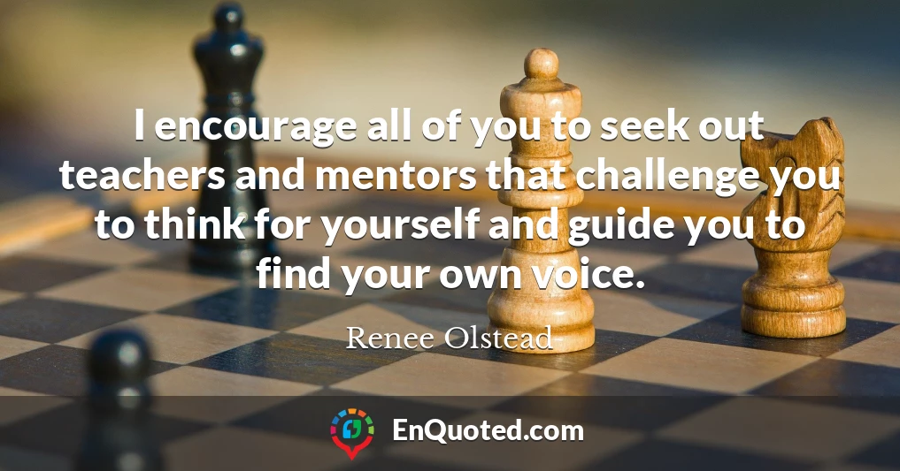 I encourage all of you to seek out teachers and mentors that challenge you to think for yourself and guide you to find your own voice.