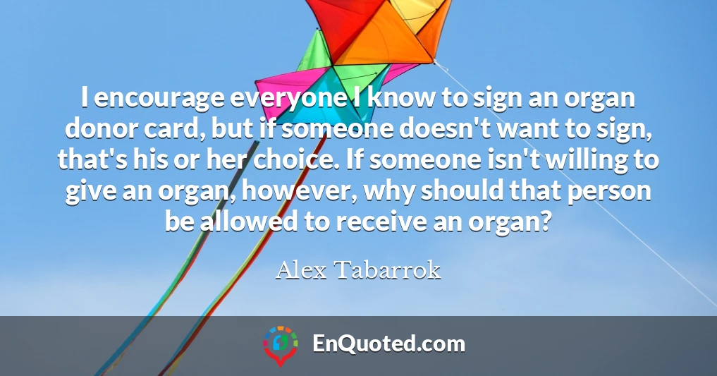 I encourage everyone I know to sign an organ donor card, but if someone doesn't want to sign, that's his or her choice. If someone isn't willing to give an organ, however, why should that person be allowed to receive an organ?