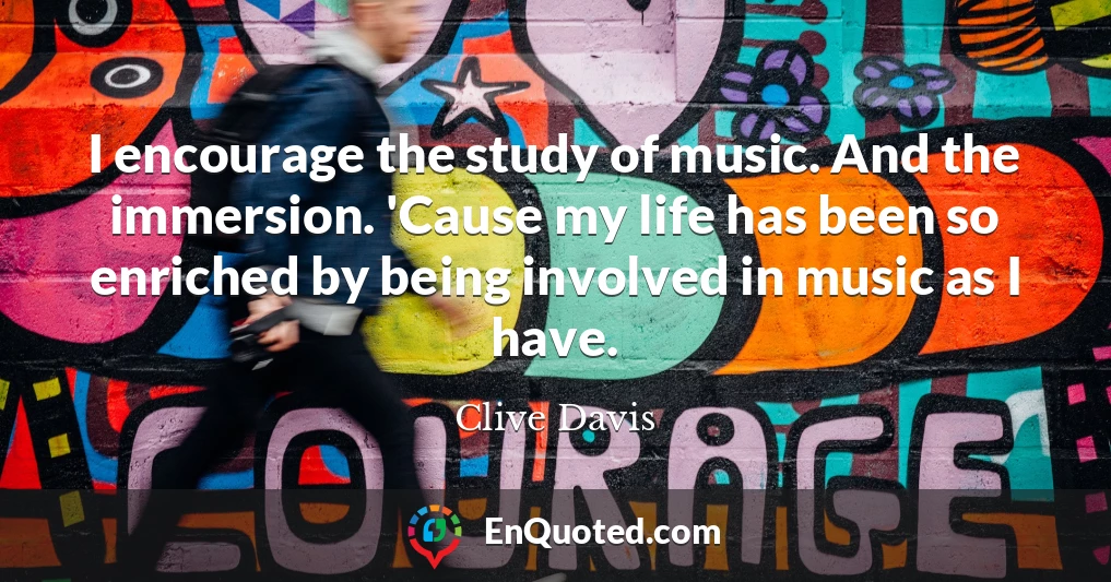 I encourage the study of music. And the immersion. 'Cause my life has been so enriched by being involved in music as I have.