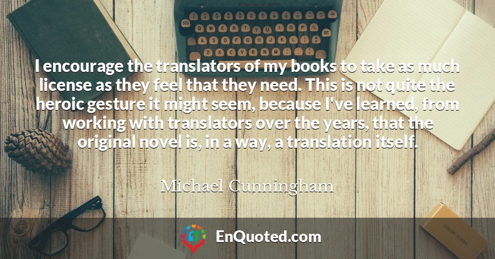 I encourage the translators of my books to take as much license as they feel that they need. This is not quite the heroic gesture it might seem, because I've learned, from working with translators over the years, that the original novel is, in a way, a translation itself.