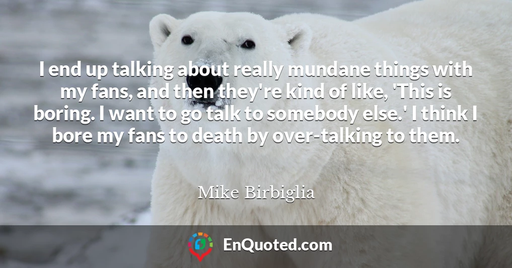 I end up talking about really mundane things with my fans, and then they're kind of like, 'This is boring. I want to go talk to somebody else.' I think I bore my fans to death by over-talking to them.