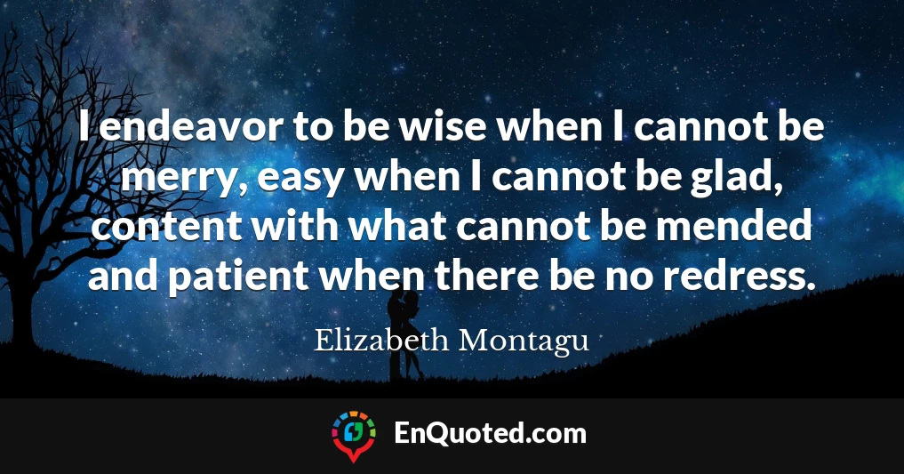 I endeavor to be wise when I cannot be merry, easy when I cannot be glad, content with what cannot be mended and patient when there be no redress.