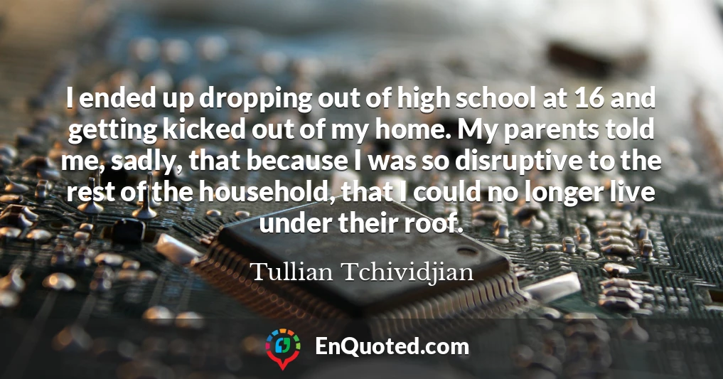 I ended up dropping out of high school at 16 and getting kicked out of my home. My parents told me, sadly, that because I was so disruptive to the rest of the household, that I could no longer live under their roof.