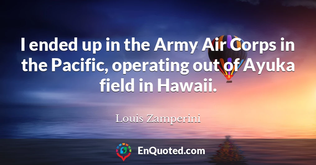 I ended up in the Army Air Corps in the Pacific, operating out of Ayuka field in Hawaii.