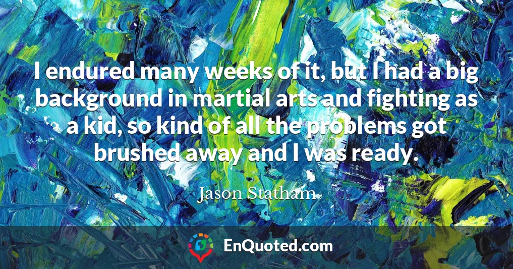 I endured many weeks of it, but I had a big background in martial arts and fighting as a kid, so kind of all the problems got brushed away and I was ready.