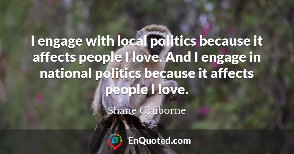 I engage with local politics because it affects people I love. And I engage in national politics because it affects people I love.