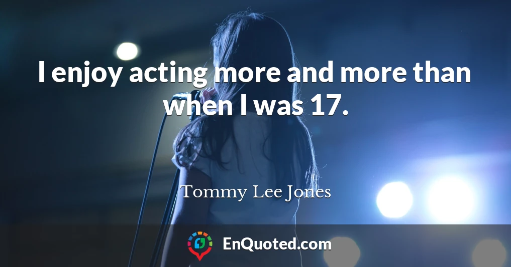 I enjoy acting more and more than when I was 17.