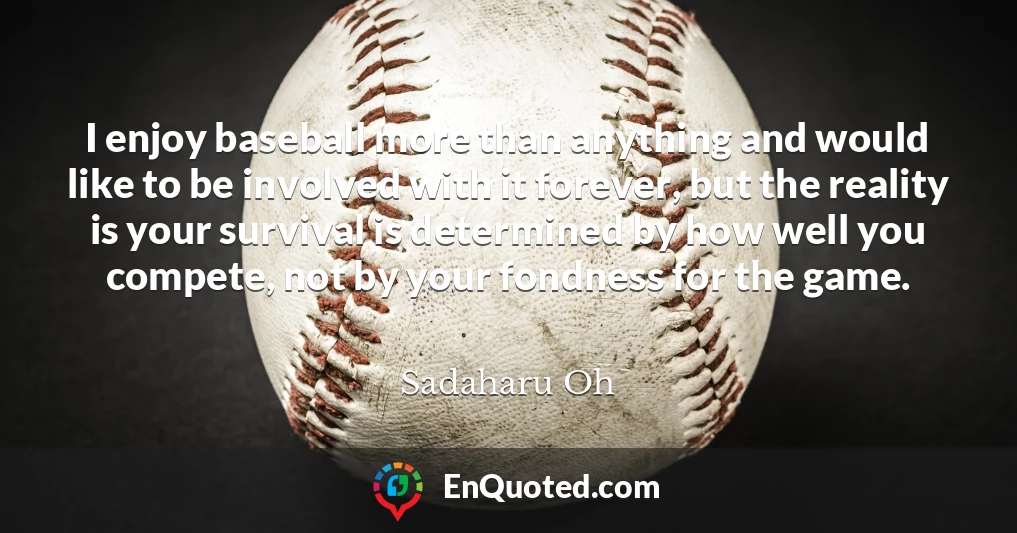I enjoy baseball more than anything and would like to be involved with it forever, but the reality is your survival is determined by how well you compete, not by your fondness for the game.
