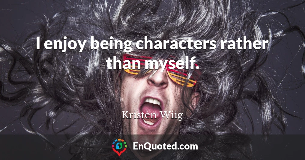 I enjoy being characters rather than myself.