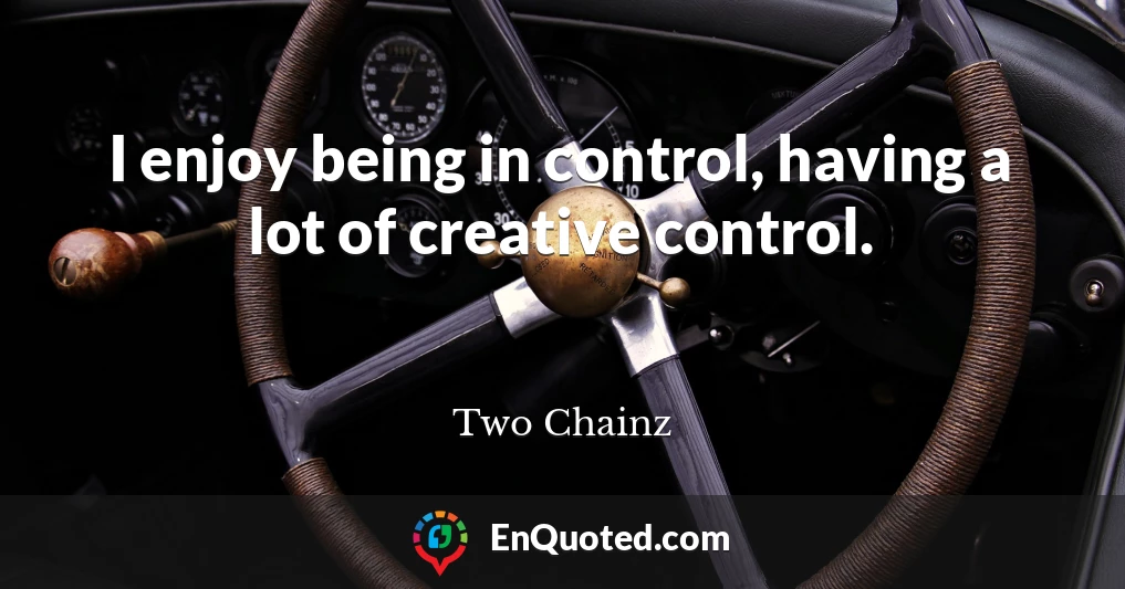 I enjoy being in control, having a lot of creative control.