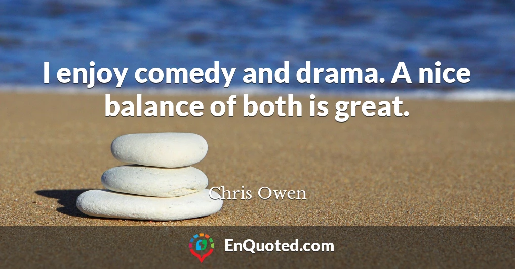 I enjoy comedy and drama. A nice balance of both is great.
