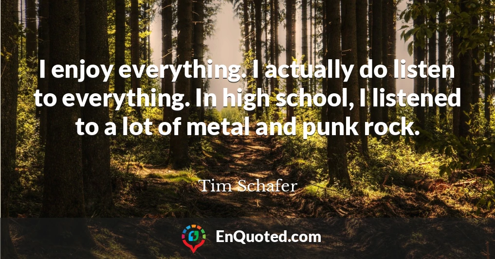 I enjoy everything. I actually do listen to everything. In high school, I listened to a lot of metal and punk rock.