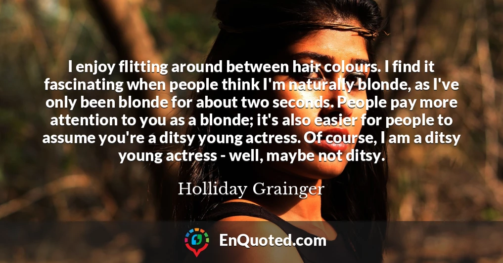 I enjoy flitting around between hair colours. I find it fascinating when people think I'm naturally blonde, as I've only been blonde for about two seconds. People pay more attention to you as a blonde; it's also easier for people to assume you're a ditsy young actress. Of course, I am a ditsy young actress - well, maybe not ditsy.