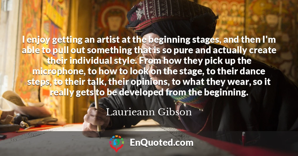 I enjoy getting an artist at the beginning stages, and then I'm able to pull out something that is so pure and actually create their individual style. From how they pick up the microphone, to how to look on the stage, to their dance steps, to their talk, their opinions, to what they wear, so it really gets to be developed from the beginning.