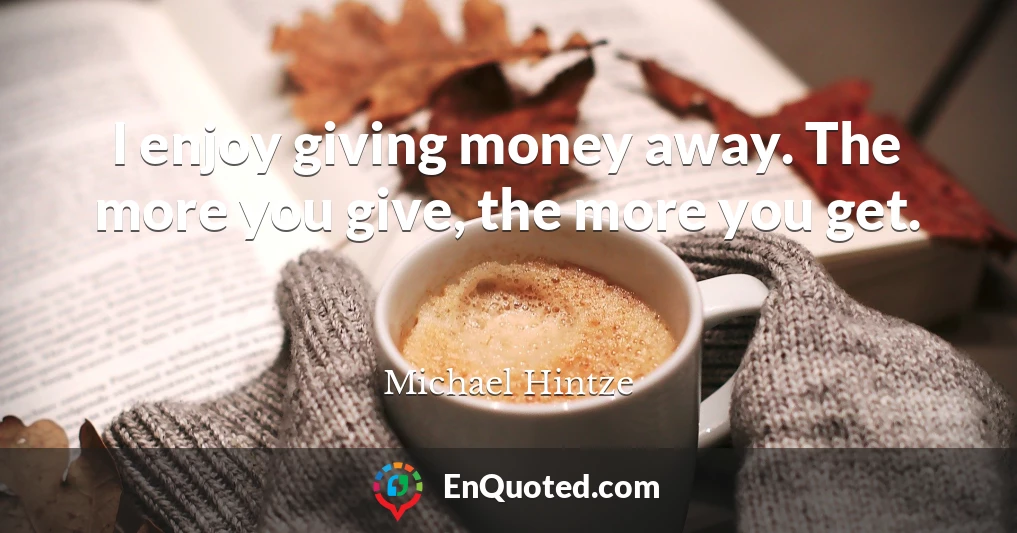 I enjoy giving money away. The more you give, the more you get.