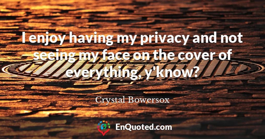 I enjoy having my privacy and not seeing my face on the cover of everything, y'know?