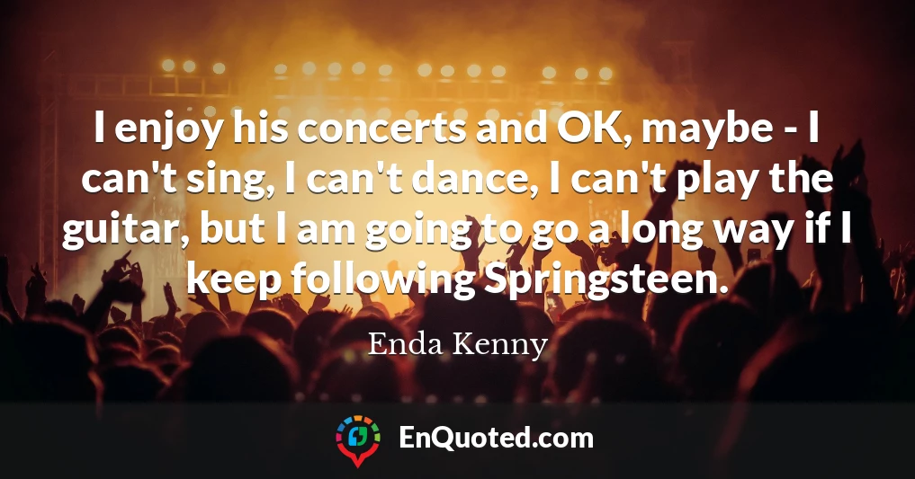 I enjoy his concerts and OK, maybe - I can't sing, I can't dance, I can't play the guitar, but I am going to go a long way if I keep following Springsteen.