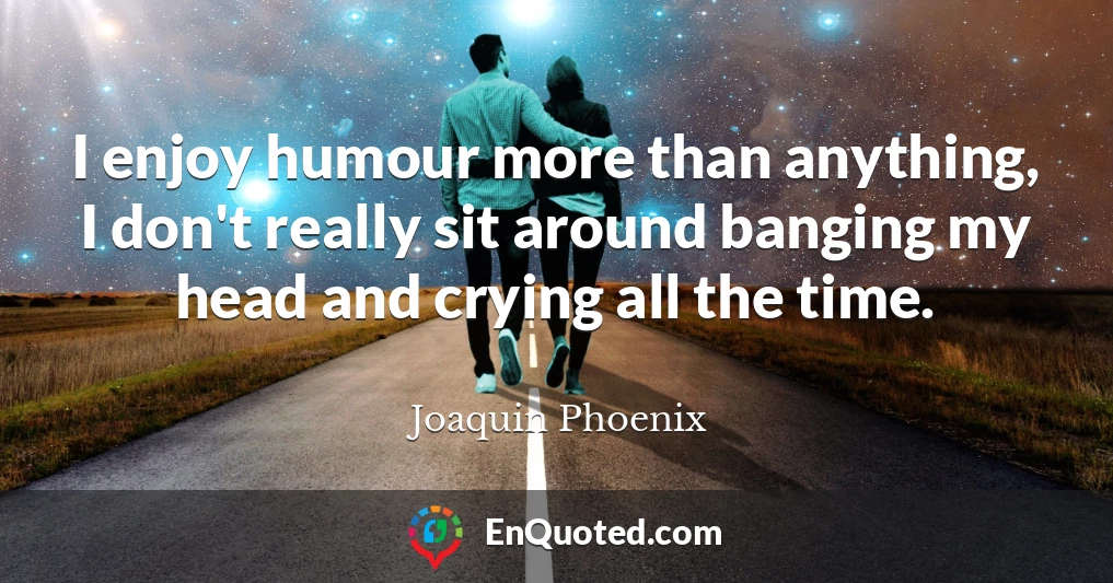 I enjoy humour more than anything, I don't really sit around banging my head and crying all the time.
