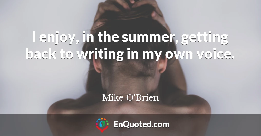 I enjoy, in the summer, getting back to writing in my own voice.