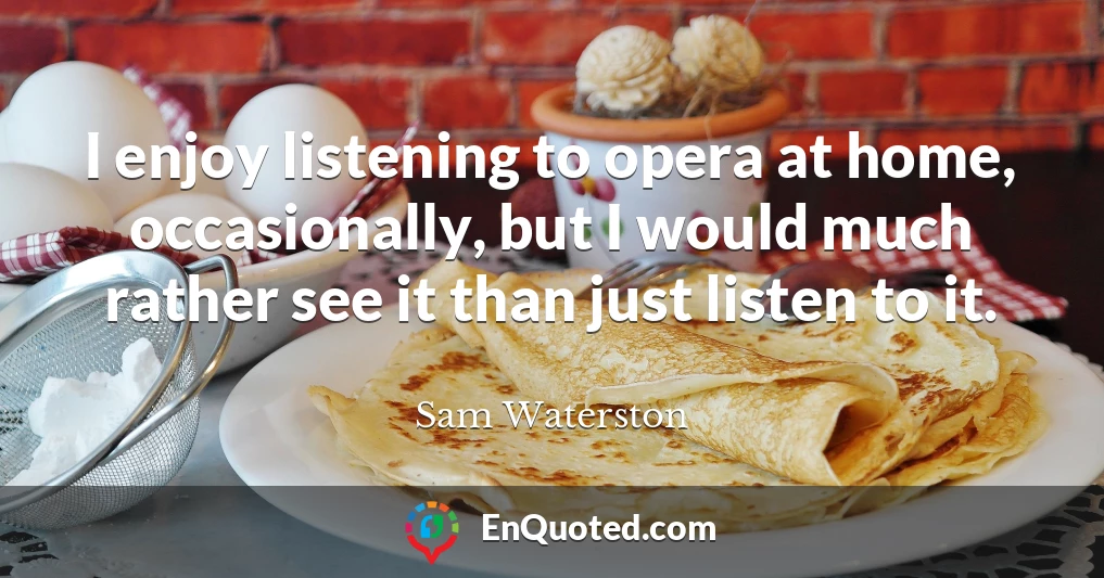 I enjoy listening to opera at home, occasionally, but I would much rather see it than just listen to it.