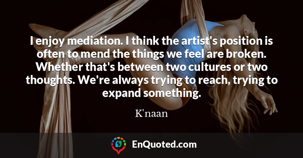 I enjoy mediation. I think the artist's position is often to mend the things we feel are broken. Whether that's between two cultures or two thoughts. We're always trying to reach, trying to expand something.