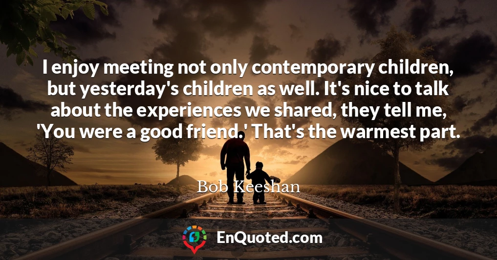 I enjoy meeting not only contemporary children, but yesterday's children as well. It's nice to talk about the experiences we shared, they tell me, 'You were a good friend.' That's the warmest part.