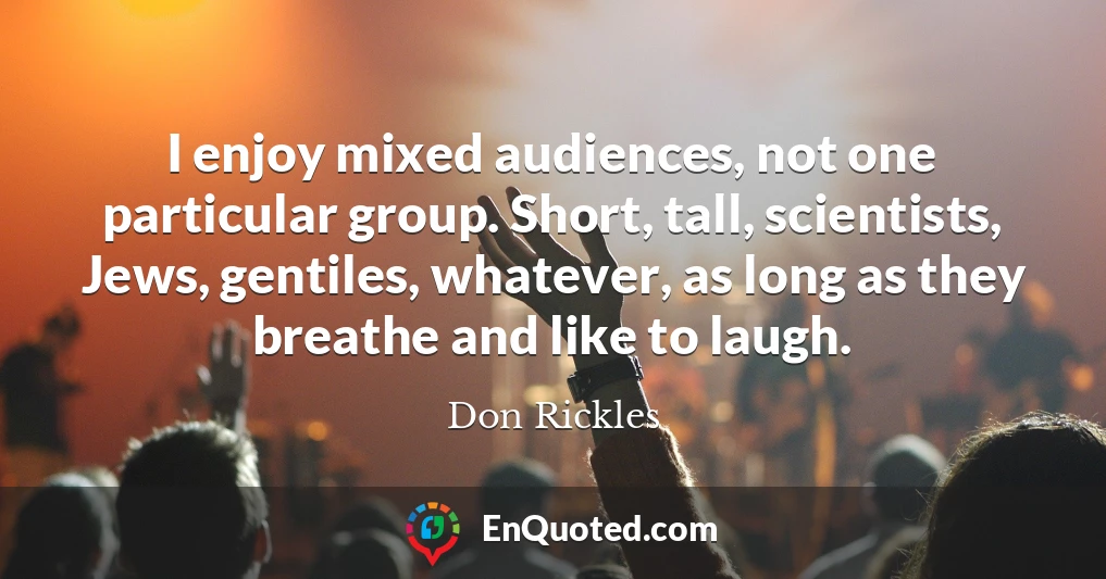 I enjoy mixed audiences, not one particular group. Short, tall, scientists, Jews, gentiles, whatever, as long as they breathe and like to laugh.