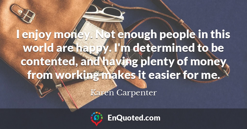 I enjoy money. Not enough people in this world are happy. I'm determined to be contented, and having plenty of money from working makes it easier for me.