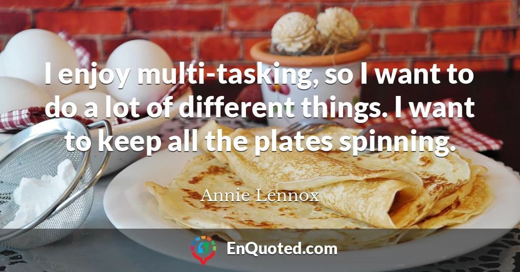 I enjoy multi-tasking, so I want to do a lot of different things. I want to keep all the plates spinning.