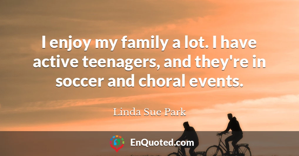I enjoy my family a lot. I have active teenagers, and they're in soccer and choral events.