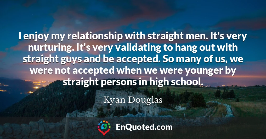 I enjoy my relationship with straight men. It's very nurturing. It's very validating to hang out with straight guys and be accepted. So many of us, we were not accepted when we were younger by straight persons in high school.