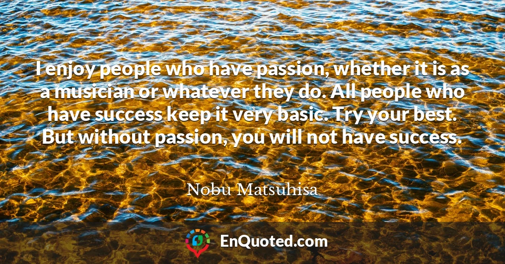 I enjoy people who have passion, whether it is as a musician or whatever they do. All people who have success keep it very basic. Try your best. But without passion, you will not have success.