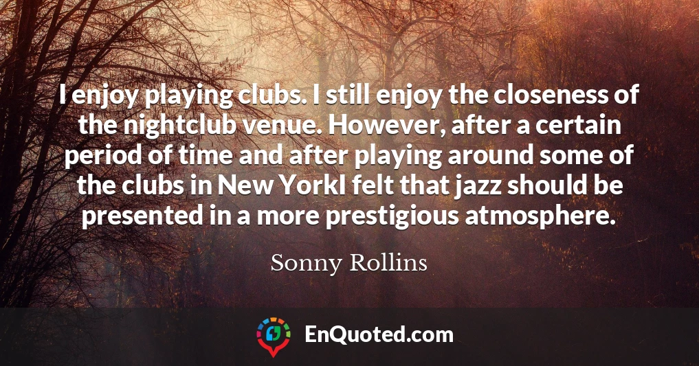 I enjoy playing clubs. I still enjoy the closeness of the nightclub venue. However, after a certain period of time and after playing around some of the clubs in New YorkI felt that jazz should be presented in a more prestigious atmosphere.