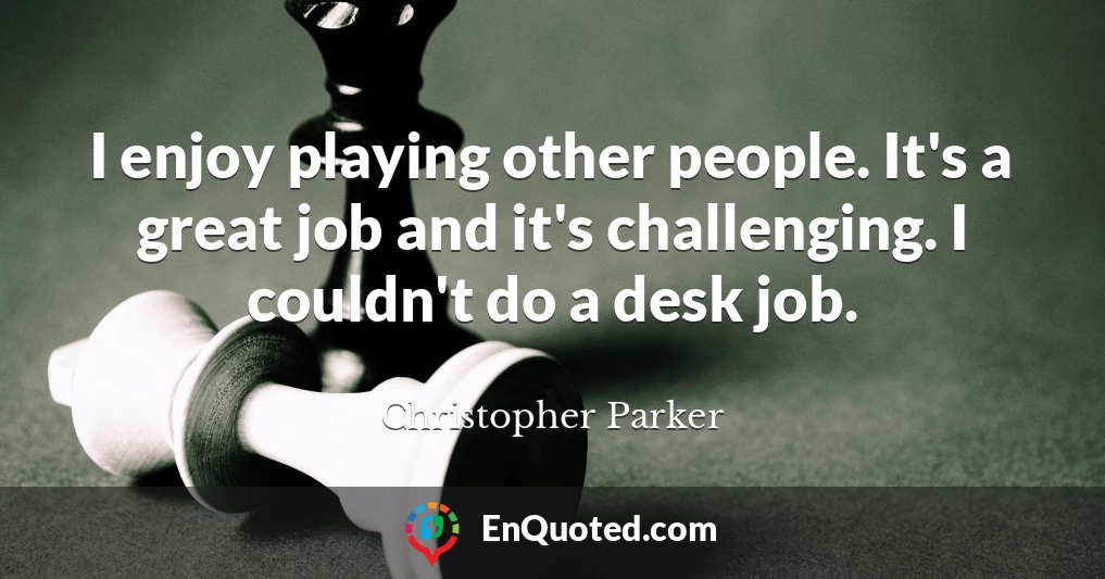 I enjoy playing other people. It's a great job and it's challenging. I couldn't do a desk job.